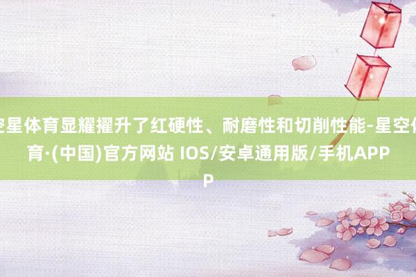 空星体育显耀擢升了红硬性、耐磨性和切削性能-星空体育·(中国)官方网站 IOS/安卓通用版/手机APP