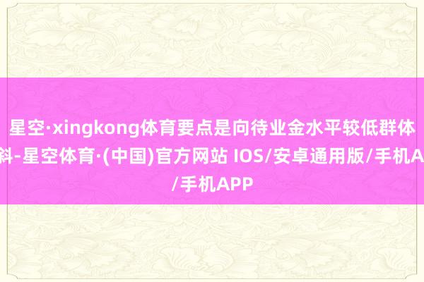 星空·xingkong体育要点是向待业金水平较低群体歪斜-星空体育·(中国)官方网站 IOS/安卓通用版/手机APP