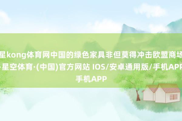 星kong体育网中国的绿色家具非但莫得冲击欧盟商场-星空体育·(中国)官方网站 IOS/安卓通用版/手机APP