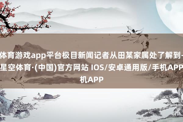 体育游戏app平台极目新闻记者从田某家属处了解到-星空体育·(中国)官方网站 IOS/安卓通用版/手机APP