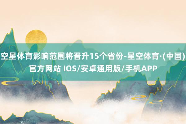 空星体育影响范围将晋升15个省份-星空体育·(中国)官方网站 IOS/安卓通用版/手机APP