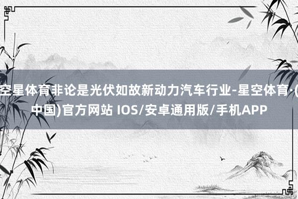 空星体育非论是光伏如故新动力汽车行业-星空体育·(中国)官方网站 IOS/安卓通用版/手机APP