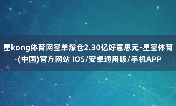 星kong体育网空单爆仓2.30亿好意思元-星空体育·(中国)官方网站 IOS/安卓通用版/手机APP
