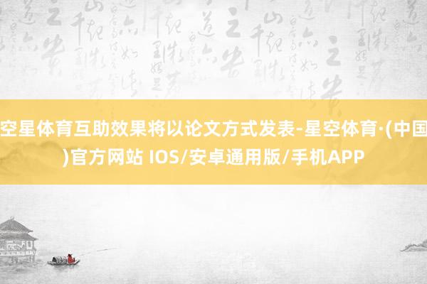 空星体育互助效果将以论文方式发表-星空体育·(中国)官方网站 IOS/安卓通用版/手机APP