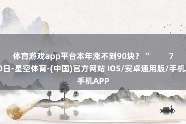 体育游戏app平台本年涨不到90块？ ”        7月10日-星空体育·(中国)官方网站 IOS/安卓通用版/手机APP
