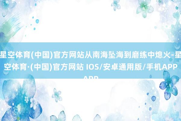 星空体育(中国)官方网站从南海坠海到磨练中熄火-星空体育·(中国)官方网站 IOS/安卓通用版/手机APP