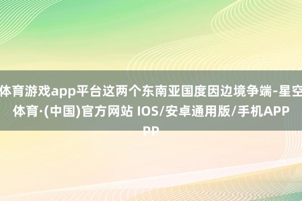 体育游戏app平台这两个东南亚国度因边境争端-星空体育·(中国)官方网站 IOS/安卓通用版/手机APP