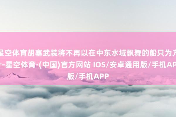 星空体育胡塞武装将不再以在中东水域飘舞的船只为方针-星空体育·(中国)官方网站 IOS/安卓通用版/手机APP