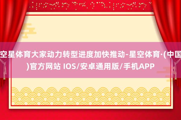空星体育大家动力转型进度加快推动-星空体育·(中国)官方网站 IOS/安卓通用版/手机APP