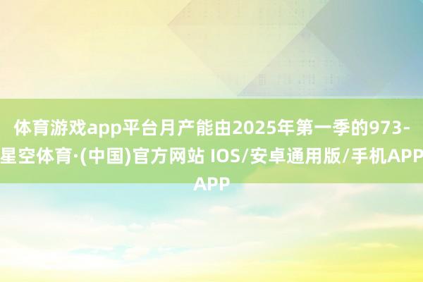 体育游戏app平台月产能由2025年第一季的973-星空体育·(中国)官方网站 IOS/安卓通用版/手机APP