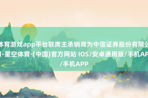 体育游戏app平台联席主承销商为中信证券股份有限公司-星空体育·(中国)官方网站 IOS/安卓通用版/手机APP