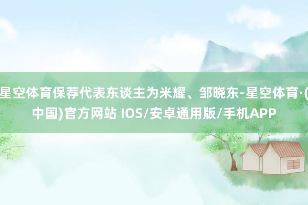 星空体育保荐代表东谈主为米耀、邹晓东-星空体育·(中国)官方网站 IOS/安卓通用版/手机APP