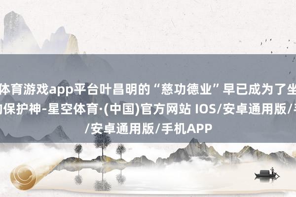 体育游戏app平台叶昌明的“慈功德业”早已成为了坐法集团的保护神-星空体育·(中国)官方网站 IOS/安卓通用版/手机APP