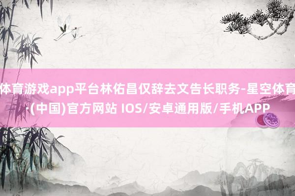 体育游戏app平台林佑昌仅辞去文告长职务-星空体育·(中国)官方网站 IOS/安卓通用版/手机APP