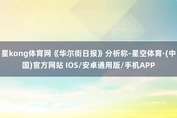 星kong体育网《华尔街日报》分析称-星空体育·(中国)官方网站 IOS/安卓通用版/手机APP