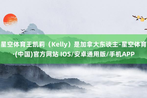 星空体育王凯莉（Kelly）是加拿大东谈主-星空体育·(中国)官方网站 IOS/安卓通用版/手机APP