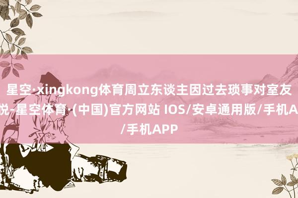 星空·xingkong体育周立东谈主因过去琐事对室友不悦-星空体育·(中国)官方网站 IOS/安卓通用版/手机APP
