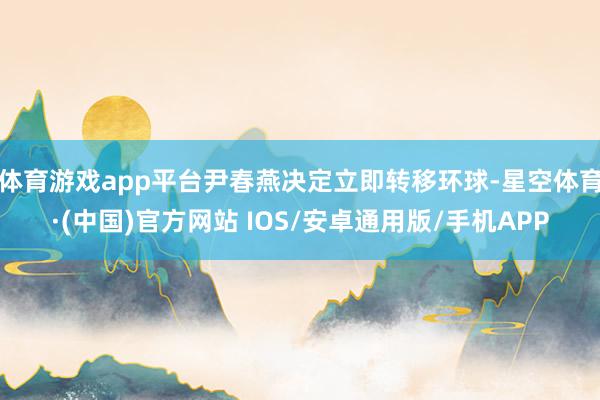 体育游戏app平台尹春燕决定立即转移环球-星空体育·(中国)官方网站 IOS/安卓通用版/手机APP