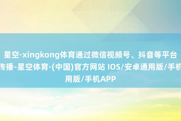 星空·xingkong体育通过微信视频号、抖音等平台平淡传播-星空体育·(中国)官方网站 IOS/安卓通用版/手机APP