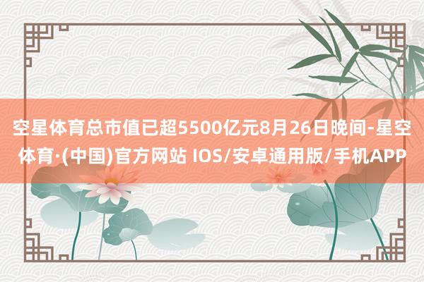 空星体育总市值已超5500亿元　　8月26日晚间-星空体育·(中国)官方网站 IOS/安卓通用版/手机APP