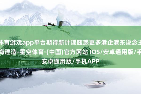 体育游戏app平台期待新计谋眩惑更多港企港东说念主参与前海建造-星空体育·(中国)官方网站 IOS/安卓通用版/手机APP