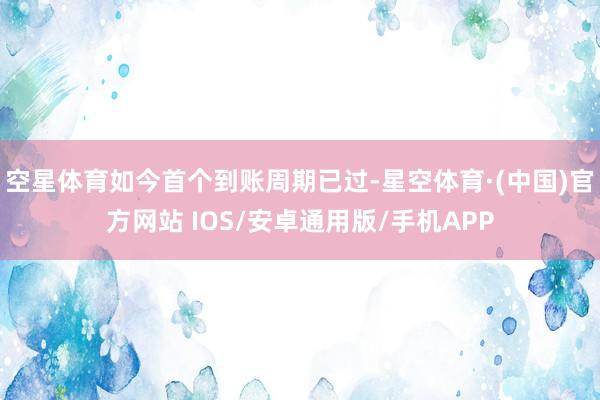 空星体育如今首个到账周期已过-星空体育·(中国)官方网站 IOS/安卓通用版/手机APP