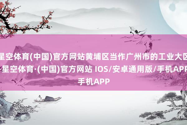 星空体育(中国)官方网站黄埔区当作广州市的工业大区-星空体育·(中国)官方网站 IOS/安卓通用版/手机APP