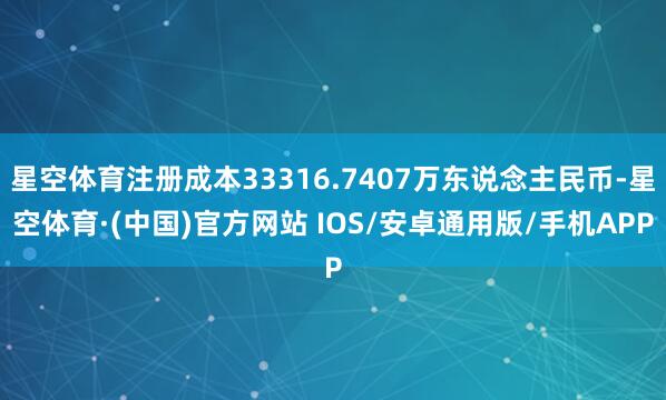 星空体育注册成本33316.7407万东说念主民币-星空体育·(中国)官方网站 IOS/安卓通用版/手机APP