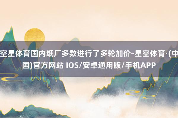 空星体育国内纸厂多数进行了多轮加价-星空体育·(中国)官方网站 IOS/安卓通用版/手机APP