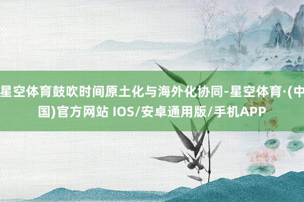 星空体育鼓吹时间原土化与海外化协同-星空体育·(中国)官方网站 IOS/安卓通用版/手机APP