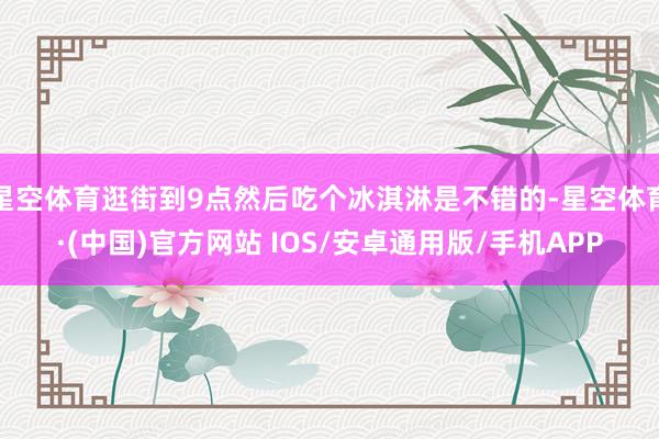 星空体育逛街到9点然后吃个冰淇淋是不错的-星空体育·(中国)官方网站 IOS/安卓通用版/手机APP