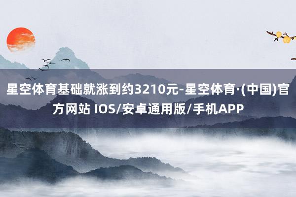 星空体育基础就涨到约3210元-星空体育·(中国)官方网站 IOS/安卓通用版/手机APP