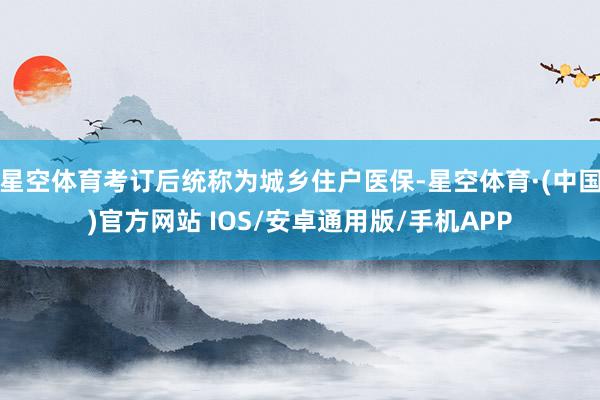 星空体育考订后统称为城乡住户医保-星空体育·(中国)官方网站 IOS/安卓通用版/手机APP