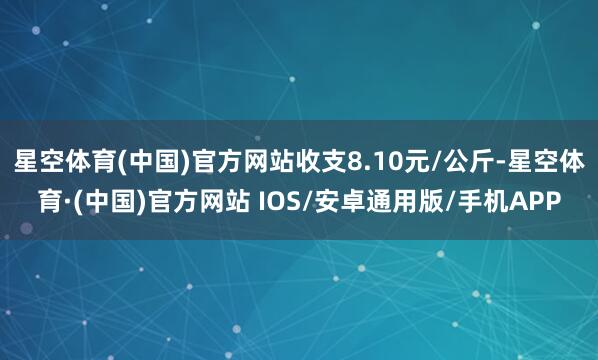星空体育(中国)官方网站收支8.10元/公斤-星空体育·(中国)官方网站 IOS/安卓通用版/手机APP