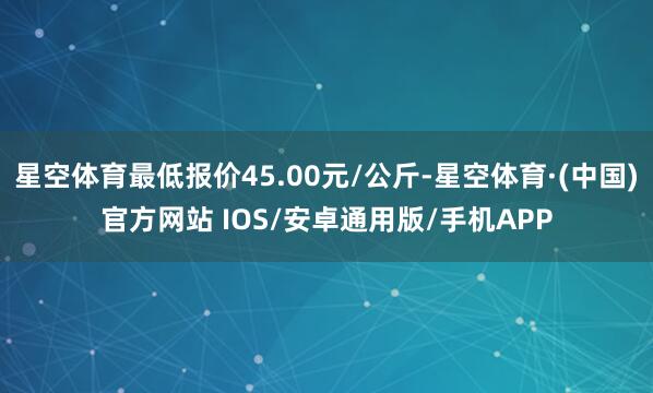 星空体育最低报价45.00元/公斤-星空体育·(中国)官方网站 IOS/安卓通用版/手机APP