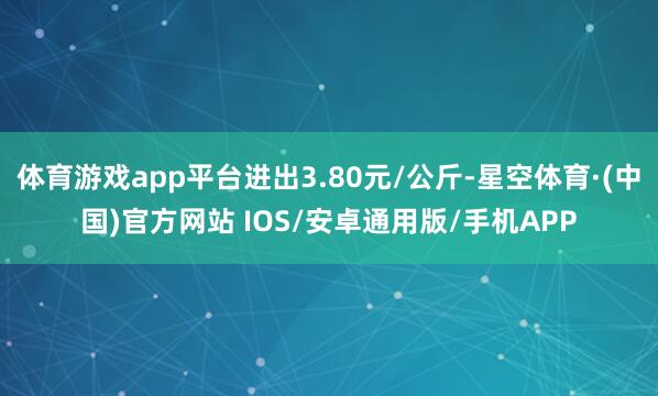 体育游戏app平台进出3.80元/公斤-星空体育·(中国)官方网站 IOS/安卓通用版/手机APP