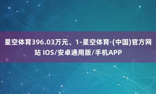 星空体育396.03万元、1-星空体育·(中国)官方网站 IOS/安卓通用版/手机APP