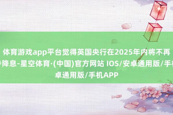 体育游戏app平台觉得英国央行在2025年内将不再进一步降息-星空体育·(中国)官方网站 IOS/安卓通用版/手机APP