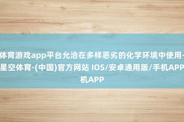 体育游戏app平台允洽在多样恶劣的化学环境中使用-星空体育·(中国)官方网站 IOS/安卓通用版/手机APP