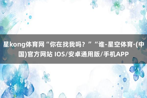 星kong体育网“你在找我吗？”“谁-星空体育·(中国)官方网站 IOS/安卓通用版/手机APP