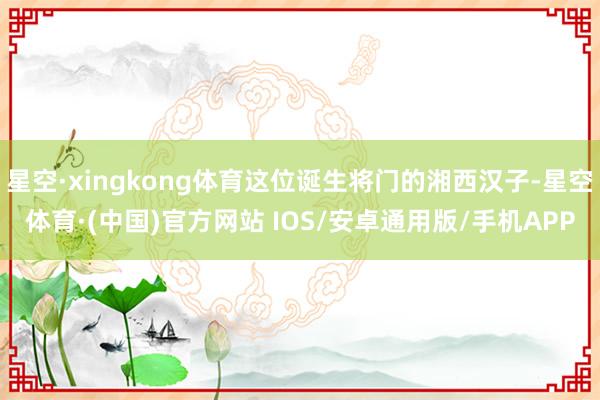 星空·xingkong体育这位诞生将门的湘西汉子-星空体育·(中国)官方网站 IOS/安卓通用版/手机APP