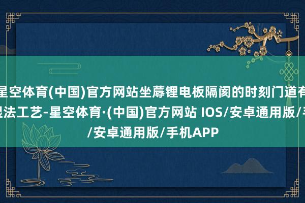 星空体育(中国)官方网站坐蓐锂电板隔阂的时刻门道有干法和湿法工艺-星空体育·(中国)官方网站 IOS/安卓通用版/手机APP