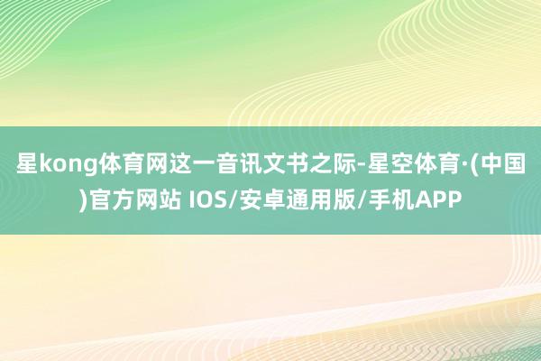 星kong体育网　　这一音讯文书之际-星空体育·(中国)官方网站 IOS/安卓通用版/手机APP