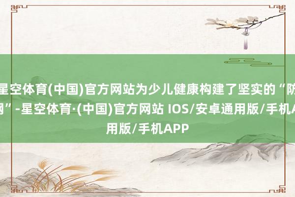 星空体育(中国)官方网站为少儿健康构建了坚实的“防护网”-星空体育·(中国)官方网站 IOS/安卓通用版/手机APP