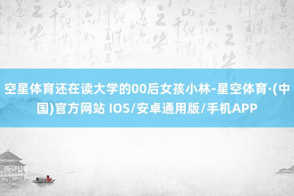 空星体育还在读大学的00后女孩小林-星空体育·(中国)官方网站 IOS/安卓通用版/手机APP