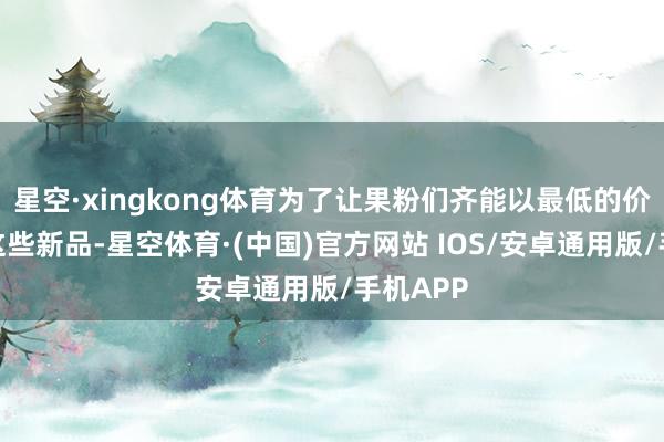 星空·xingkong体育为了让果粉们齐能以最低的价钱起始这些新品-星空体育·(中国)官方网站 IOS/安卓通用版/手机APP