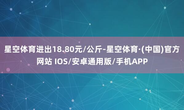 星空体育进出18.80元/公斤-星空体育·(中国)官方网站 IOS/安卓通用版/手机APP