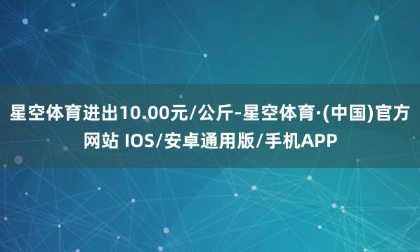 星空体育进出10.00元/公斤-星空体育·(中国)官方网站 IOS/安卓通用版/手机APP