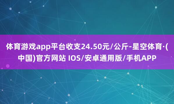 体育游戏app平台收支24.50元/公斤-星空体育·(中国)官方网站 IOS/安卓通用版/手机APP