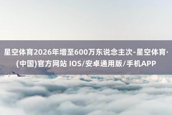 星空体育2026年增至600万东说念主次-星空体育·(中国)官方网站 IOS/安卓通用版/手机APP